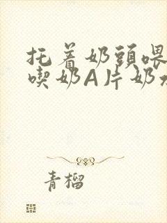 托着奶头喂男人吃奶A片奶水