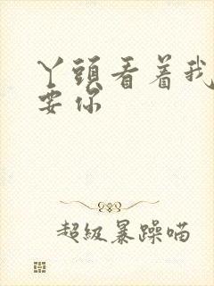 丫头看着我怎么要你