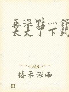 再深点灬舒服灬太大了下载