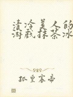 清冷美人的神奇游戏抹茶冰海棠沙