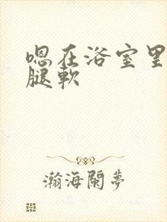 嗯在浴室里做到腿软