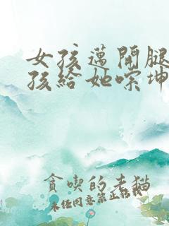 女孩迈开腿让男孩给她嗦坤巴