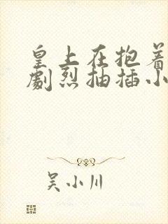 皇上在抱着皇后剧烈抽插小说