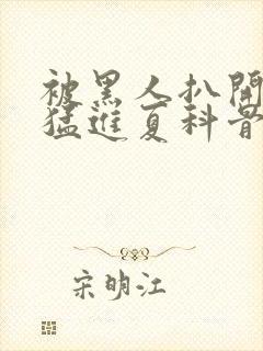 被黑人扒开双腿猛进夏科骨科