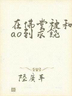 在佛堂被和尚cao到求饶