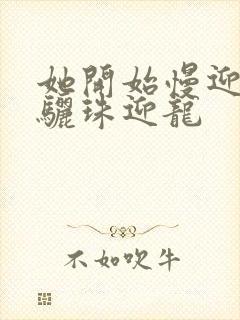 她开始慢迎迎合骊珠迎龙