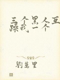 三个黑人互换着躁我一个