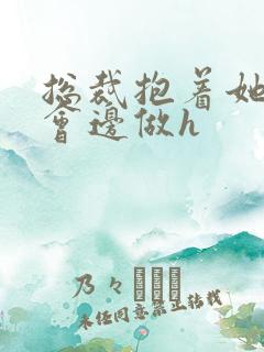 总裁抱着她边开会边做h