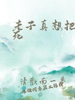 老子真想把你弄死