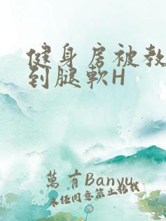 健身房被教练啪到腿软H