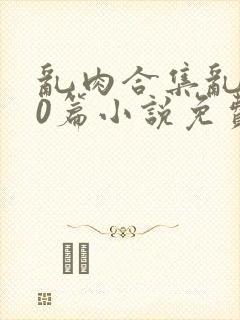 乱肉合集乱500篇小说免费下载