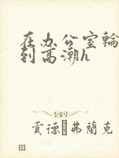 在办公室轮流澡到高潮h