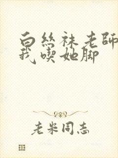 白丝袜老师奖励我吃她脚