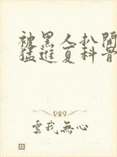 被黑人扒开双腿猛进夏科骨科