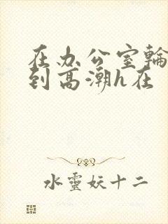 在办公室轮流澡到高潮h在