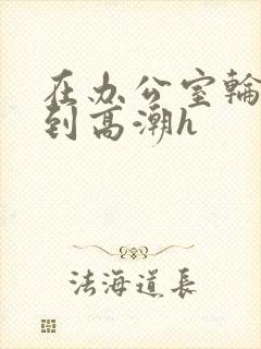 在办公室轮流澡到高潮h