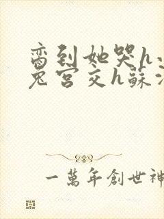 脔到她哭h小白兔宫交h苏沫