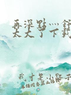 再深点灬舒服灬太大了下载