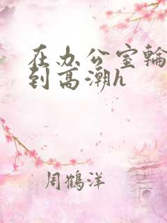 在办公室轮流澡到高潮h