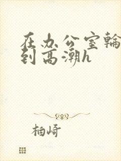 在办公室轮流澡到高潮h