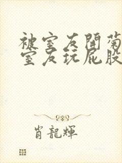 被室友开菊总被室友玩屁股