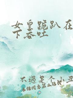 女皇跪趴在龙椅下吞吐