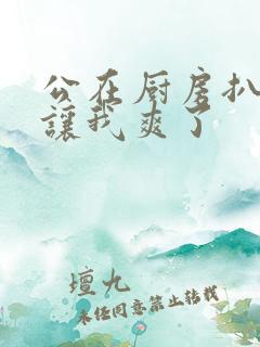 公在厨房扒开腿让我爽了