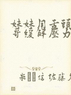 妹妹用舌头帮哥哥缓解压力