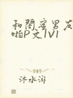 和闺蜜男友H啪啪P文1V1