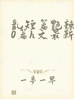 乱短篇艳辣500篇h文最新章节