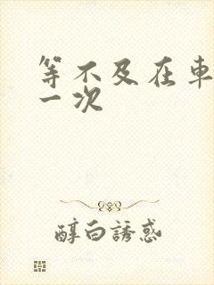 等不及在车里做一次