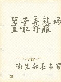 儿子弄亲妈老妈直喊舒服