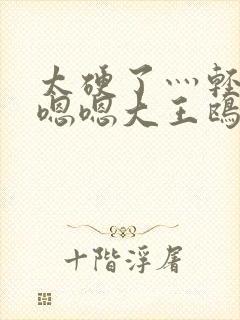 太硬了灬轻点灬嗯嗯大王鸥