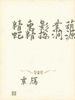 精东影业葫芦娃蛇精总洞源