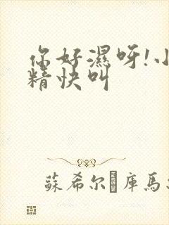 你好湿呀!小妖精快叫