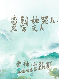 脔到她哭h小白兔宫交h