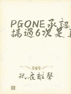 PGONE承认搞过6次是真的吗