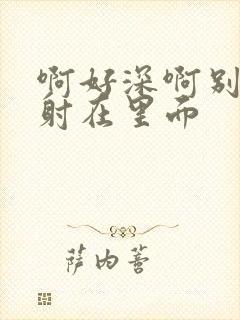 啊好深啊别拔就射在里面