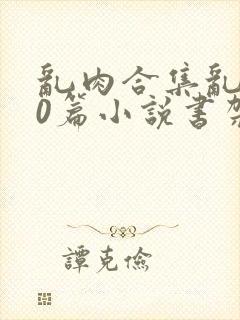 乱肉合集乱500篇小说书架下载TXT