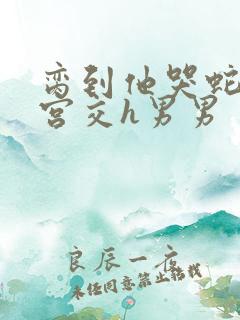 脔到他哭蛇双根宫交h男男