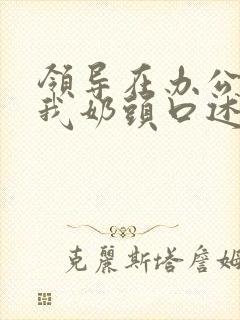 领导在办公室含我奶头口述