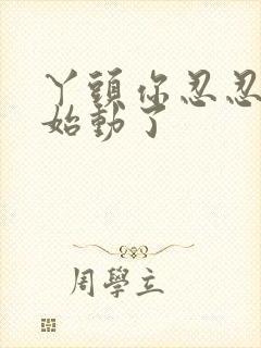 丫头你忍忍我开始动了