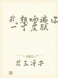 我想吻遍你的每一寸皮肤