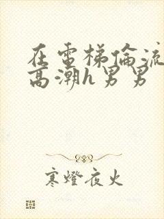 在电梯伦流澡到高潮h男男