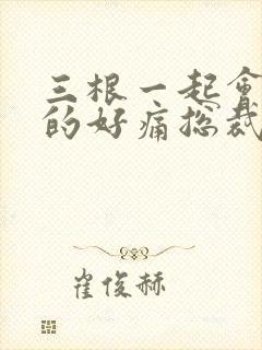 三根一起会坏掉的好痛总裁