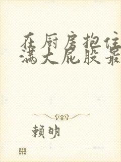 在厨房抱住岳丰满大屁股最新章节