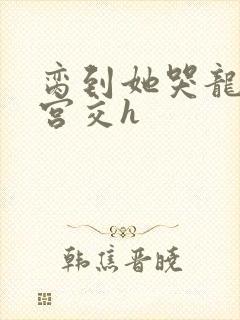 脔到她哭龙双根宫交h