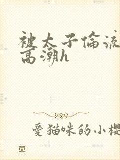 被太子伦流澡到高潮h