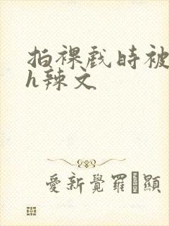 拍裸戏时被c了h辣文