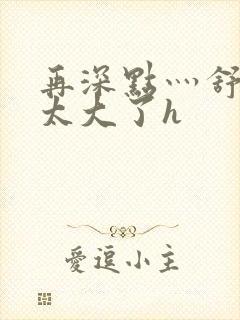 再深点灬舒服灬太大了h